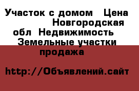 Участок с домом › Цена ­ 350 000 - Новгородская обл. Недвижимость » Земельные участки продажа   